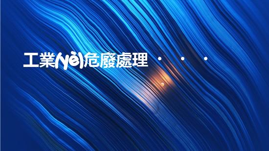 工業(yè)危廢處理，綠色守護(hù)者，護(hù)航美麗家園